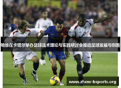 哈维在卡塔尔举办足球战术理论与实践研讨会推动足球发展与创新 哈维在卡塔尔举办足球战术理论与实践研讨会推动足球发展与创新