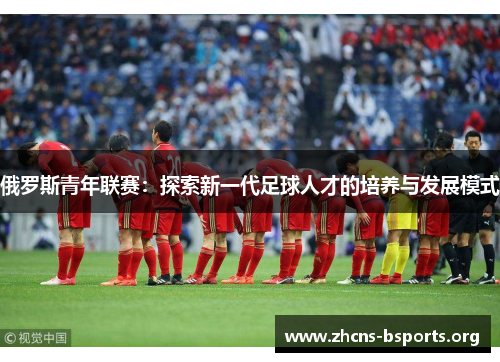 俄罗斯青年联赛:探索新一代足球人才的培养与发展模式 俄罗斯青年联赛:探索新一代足球人才的培养与发展模式