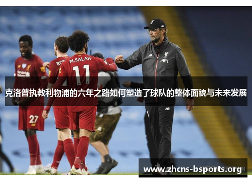 克洛普执教利物浦的六年之路如何塑造了球队的整体面貌与未来发展 克洛普执教利物浦的六年之路如何塑造了球队的整体面貌与未来发展