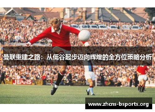 曼联重建之路：从低谷起步迈向辉煌的全方位策略分析