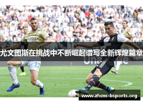 尤文图斯在挑战中不断崛起谱写全新辉煌篇章 尤文图斯在挑战中不断崛起谱写全新辉煌篇章