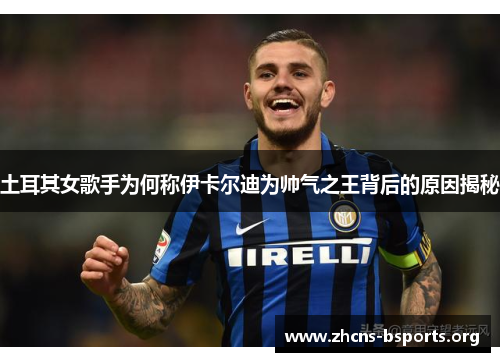 土耳其女歌手为何称伊卡尔迪为帅气之王背后的原因揭秘