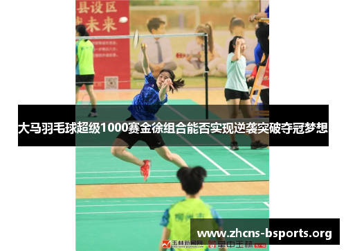 大马羽毛球超级1000赛金徐组合能否实现逆袭突破夺冠梦想 大马羽毛球超级1000赛金徐组合能否实现逆袭突破夺冠梦想