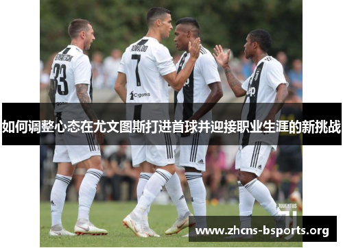 如何调整心态在尤文图斯打进首球并迎接职业生涯的新挑战 如何调整心态在尤文图斯打进首球并迎接职业生涯的新挑战