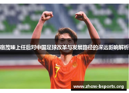 宿茂臻上任后对中国足球改革与发展路径的深远影响解析 宿茂臻上任后对中国足球改革与发展路径的深远影响解析