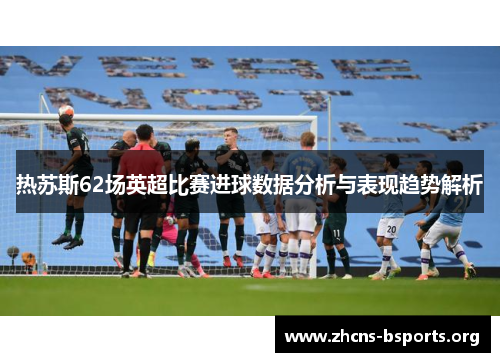 热苏斯62场英超比赛进球数据分析与表现趋势解析 热苏斯62场英超比赛进球数据分析与表现趋势解析