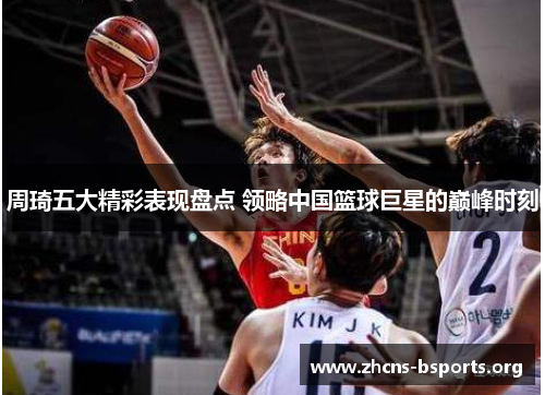 周琦五大精彩表现盘点 领略中国篮球巨星的巅峰时刻