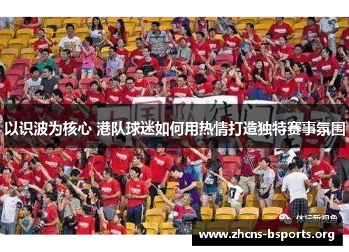 以识波为核心 港队球迷如何用热情打造独特赛事氛围 以识波为核心 港队球迷如何用热情打造独特赛事氛围