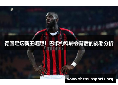 德国足坛新王崛起!巴卡约科转会背后的战略分析 德国足坛新王崛起!巴卡约科转会背后的战略分析