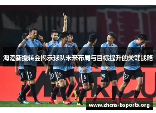 海港新援转会揭示球队未来布局与目标提升的关键战略 海港新援转会揭示球队未来布局与目标提升的关键战略