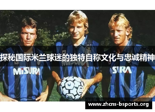 探秘国际米兰球迷的独特自称文化与忠诚精神 探秘国际米兰球迷的独特自称文化与忠诚精神