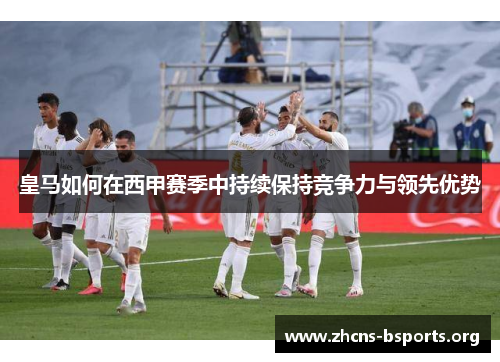 皇马如何在西甲赛季中持续保持竞争力与领先优势 皇马如何在西甲赛季中持续保持竞争力与领先优势