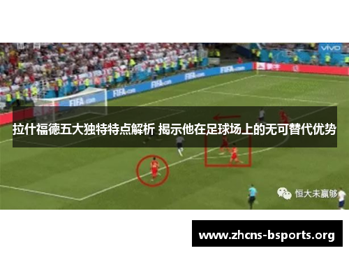 拉什福德五大独特特点解析 揭示他在足球场上的无可替代优势 拉什福德五大独特特点解析 揭示他在足球场上的无可替代优势