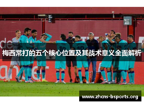 梅西常打的五个核心位置及其战术意义全面解析 梅西常打的五个核心位置及其战术意义全面解析