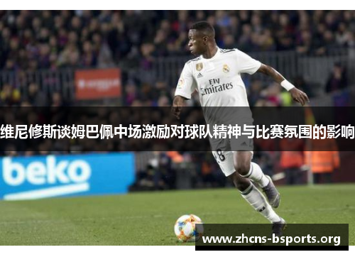 维尼修斯谈姆巴佩中场激励对球队精神与比赛氛围的影响 维尼修斯谈姆巴佩中场激励对球队精神与比赛氛围的影响