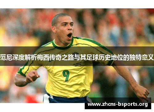 范尼深度解析梅西传奇之路与其足球历史地位的独特意义