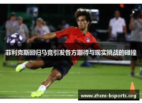 菲利克斯回归马竞引发各方期待与现实挑战的碰撞 菲利克斯回归马竞引发各方期待与现实挑战的碰撞