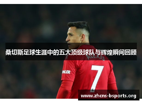 桑切斯足球生涯中的五大顶级球队与辉煌瞬间回顾 桑切斯足球生涯中的五大顶级球队与辉煌瞬间回顾